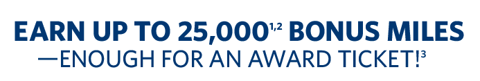 EARN UP TO 25,000[1,2] BONUS MILES--ENOUGH FOR AN AWARD TICKET